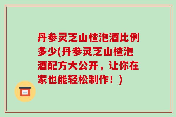 丹参灵芝山楂泡酒比例多少(丹参灵芝山楂泡酒配方大公开,让你在家也能轻松制作!) 丹参灵芝山楂泡酒比例多少(丹参灵芝山楂泡酒配方大公开,让你在家也能轻松制作!)