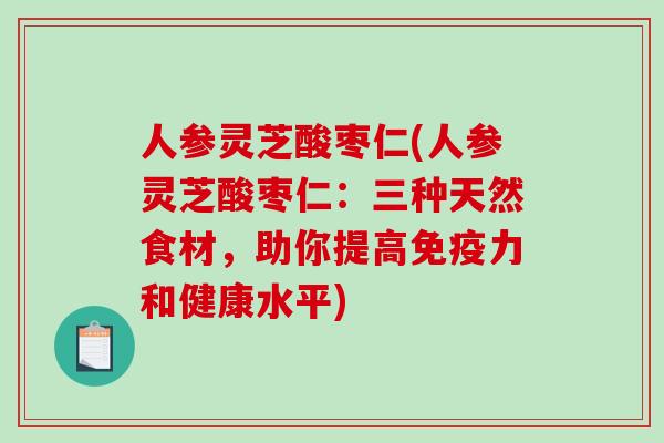 人参灵芝酸枣仁(人参灵芝酸枣仁：三种天然食材，助你提高免疫力和健康水平)