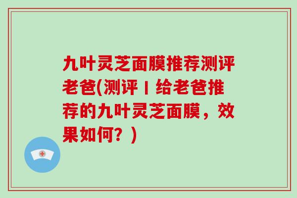 九叶灵芝面膜推荐测评老爸(测评丨给老爸推荐的九叶灵芝面膜,效果如何?) 九叶灵芝面膜推荐测评老爸(测评丨给老爸推荐的九叶灵芝面膜,效果如何?)