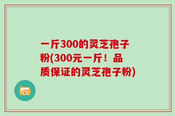 一斤300的灵芝孢子粉(300元一斤！品质保证的灵芝孢子粉)