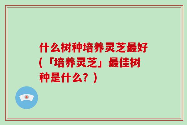 什么树种培养灵芝好(「培养灵芝」佳树种是什么？)