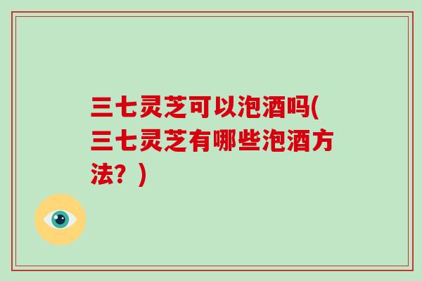 三七灵芝可以泡酒吗(三七灵芝有哪些泡酒方法?) 三七灵芝可以泡酒吗(三七灵芝有哪些泡酒方法?)