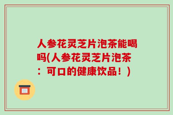 人参花灵芝片泡茶能喝吗(人参花灵芝片泡茶:可口的健康饮品!) 人参花灵芝片泡茶能喝吗(人参花灵芝片泡茶:可口的健康饮品!)