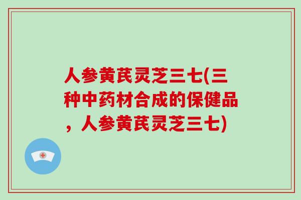 人参黄芪灵芝三七(三种材合成的保健品,人参黄芪灵芝三七) 人参黄芪灵芝三七(三种材合成的保健品,人参黄芪灵芝三七)