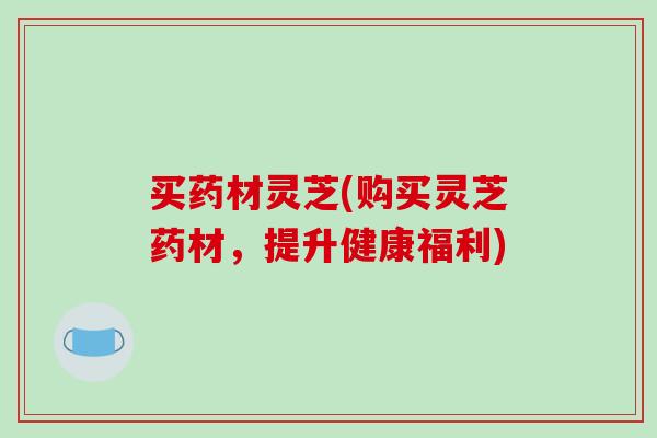 买药材灵芝(购买灵芝药材,提升健康福利) 买药材灵芝(购买灵芝药材,提升健康福利)