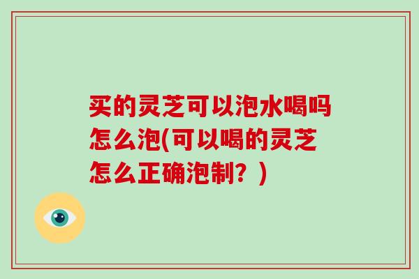 买的灵芝可以泡水喝吗怎么泡(可以喝的灵芝怎么正确泡制？)