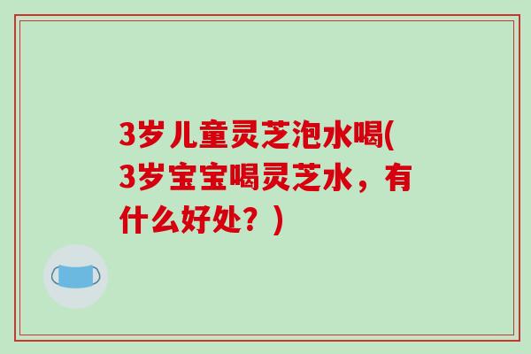 3岁儿童灵芝泡水喝(3岁宝宝喝灵芝水，有什么好处？)