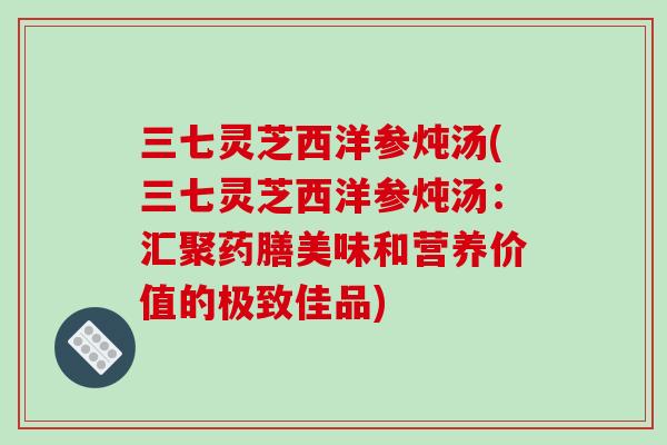 三七灵芝西洋参炖汤(三七灵芝西洋参炖汤：汇聚药膳美味和营养价值的极致佳品)