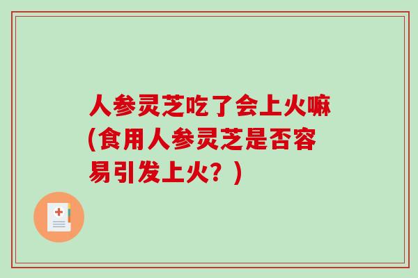 人参灵芝吃了会上火嘛(食用人参灵芝是否容易引发上火？)