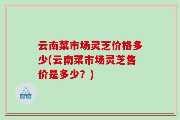 云南菜市场灵芝价格多少(云南菜市场灵芝售价是多少?) 云南菜市场灵芝价格多少(云南菜市场灵芝售价是多少?)