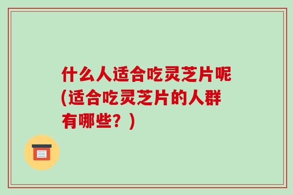什么人适合吃灵芝片呢(适合吃灵芝片的人群有哪些？)