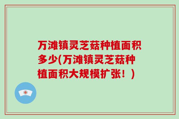 万滩镇灵芝菇种植面积多少(万滩镇灵芝菇种植面积大规模扩张！)
