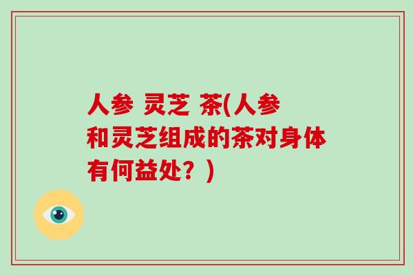 人参 灵芝 茶(人参和灵芝组成的茶对身体有何益处?) 人参 灵芝 茶(人参和灵芝组成的茶对身体有何益处?)