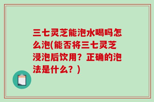 三七灵芝能泡水喝吗怎么泡(能否将三七灵芝浸泡后饮用？正确的泡法是什么？)