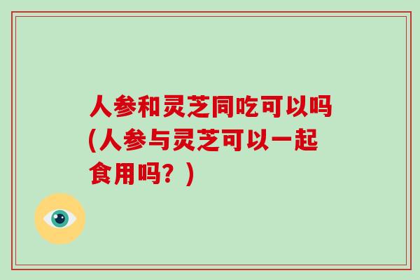 人参和灵芝同吃可以吗(人参与灵芝可以一起食用吗？)