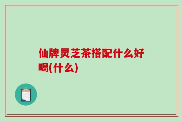 仙牌灵芝茶搭配什么好喝(什么)