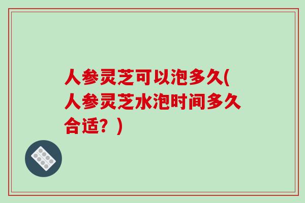 人参灵芝可以泡多久(人参灵芝水泡时间多久合适?) 人参灵芝可以泡多久(人参灵芝水泡时间多久合适?)