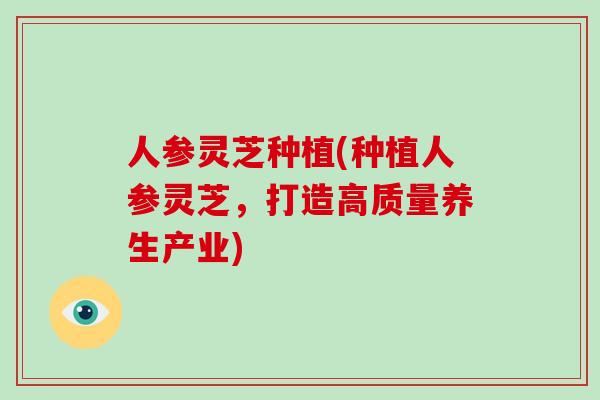 人参灵芝种植(种植人参灵芝，打造高质量养生产业)
