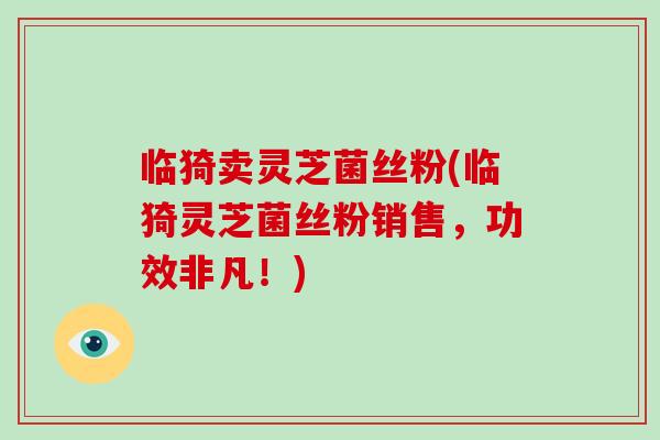 临猗卖灵芝菌丝粉(临猗灵芝菌丝粉销售,功效非凡!) 临猗卖灵芝菌丝粉(临猗灵芝菌丝粉销售,功效非凡!)