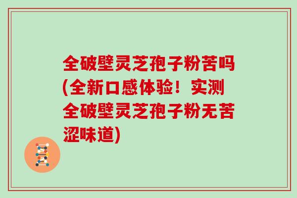 全破壁灵芝孢子粉苦吗(全新口感体验！实测全破壁灵芝孢子粉无苦涩味道)