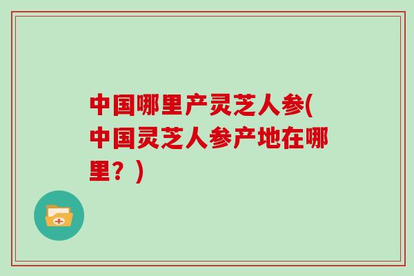 中国哪里产灵芝人参(中国灵芝人参产地在哪里?) 中国哪里产灵芝人参(中国灵芝人参产地在哪里?)