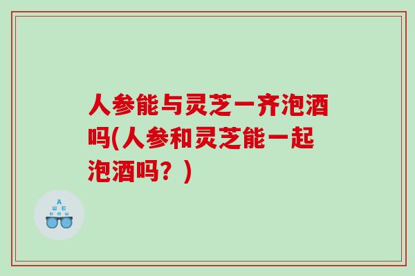 人参能与灵芝一齐泡酒吗(人参和灵芝能一起泡酒吗？)
