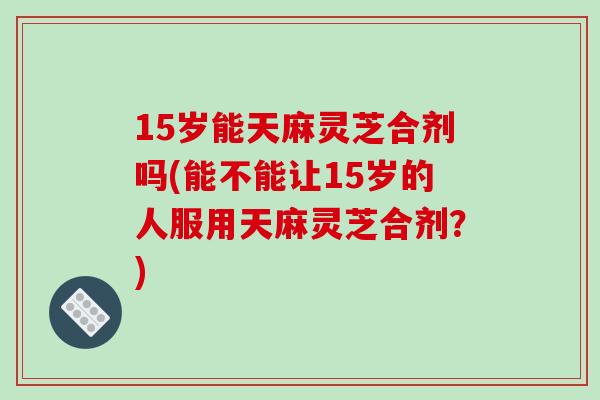 15岁能天麻灵芝合剂吗(能不能让15岁的人服用天麻灵芝合剂?) 15岁能天麻灵芝合剂吗(能不能让15岁的人服用天麻灵芝合剂?)