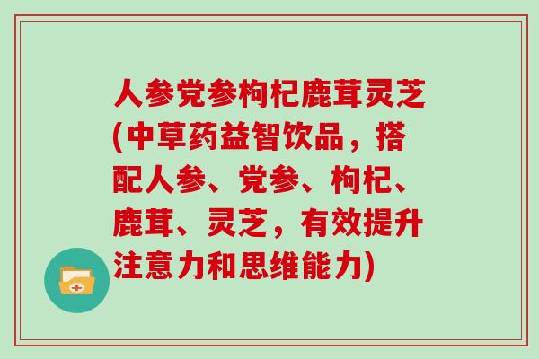 人参党参枸杞鹿茸灵芝(中草药益智饮品，搭配人参、党参、枸杞、鹿茸、灵芝，有效提升注意力和思维能力)