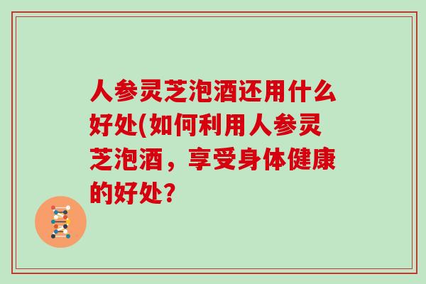 人参灵芝泡酒还用什么好处(如何利用人参灵芝泡酒，享受身体健康的好处？