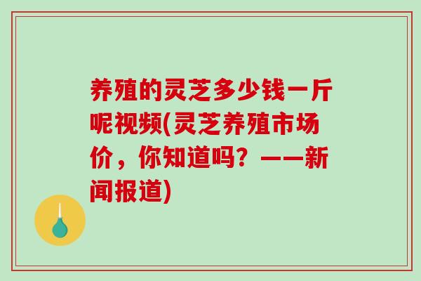 养殖的灵芝多少钱一斤呢视频(灵芝养殖市场价，你知道吗？——新闻报道)