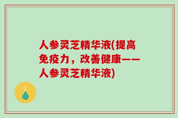 人参灵芝精华液(提高免疫力，改善健康——人参灵芝精华液)