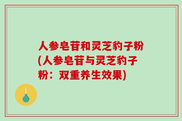 人参皂苷和灵芝豹子粉(人参皂苷与灵芝豹子粉:双重养生效果) 人参皂苷和灵芝豹子粉(人参皂苷与灵芝豹子粉:双重养生效果)