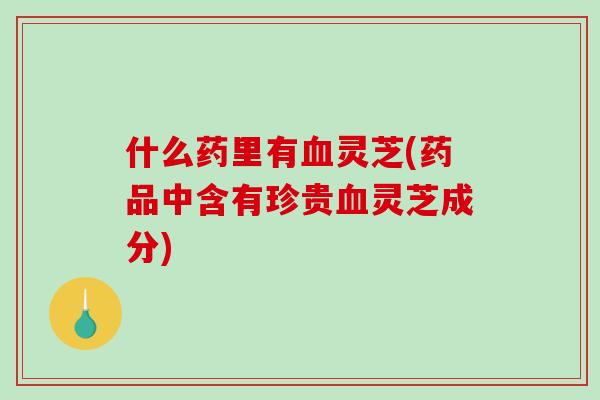 什么药里有灵芝(药品中含有珍贵灵芝成分) 什么药里有灵芝(药品中含有珍贵灵芝成分)