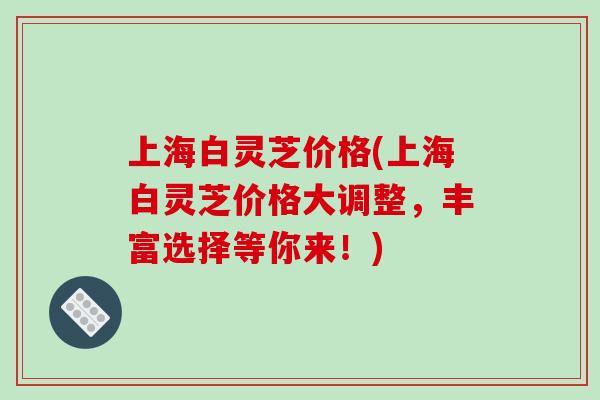 上海白灵芝价格(上海白灵芝价格大调整,丰富选择等你来!) 上海白灵芝价格(上海白灵芝价格大调整,丰富选择等你来!)