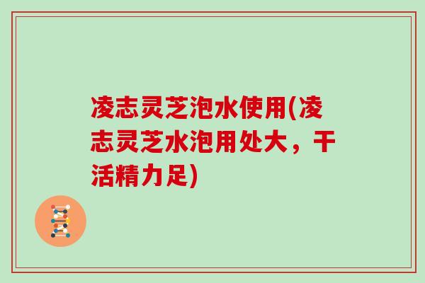 凌志灵芝泡水使用(凌志灵芝水泡用处大,干活精力足) 凌志灵芝泡水使用(凌志灵芝水泡用处大,干活精力足)