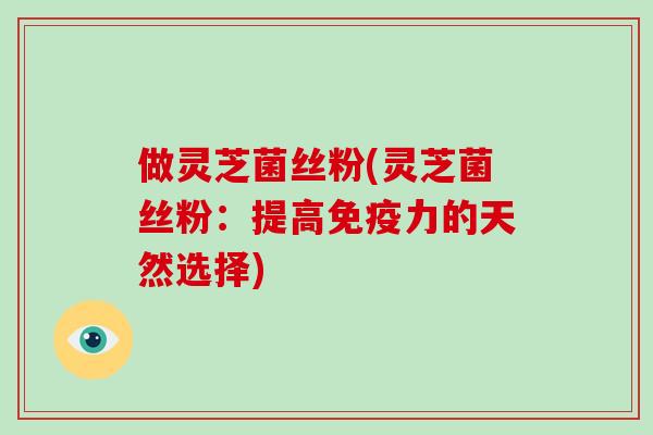 做灵芝菌丝粉(灵芝菌丝粉：提高免疫力的天然选择)