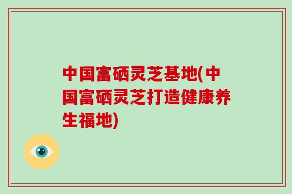 中国富硒灵芝基地(中国富硒灵芝打造健康养生福地) 中国富硒灵芝基地(中国富硒灵芝打造健康养生福地)