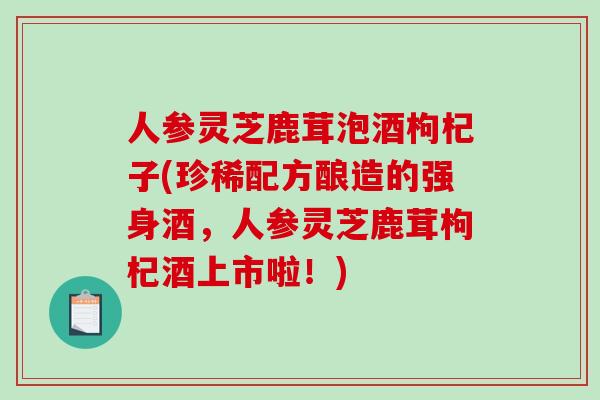 人参灵芝鹿茸泡酒枸杞子(珍稀配方酿造的强身酒，人参灵芝鹿茸枸杞酒上市啦！)
