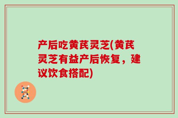 产后吃黄芪灵芝(黄芪灵芝有益产后恢复,建议饮食搭配) 产后吃黄芪灵芝(黄芪灵芝有益产后恢复,建议饮食搭配)