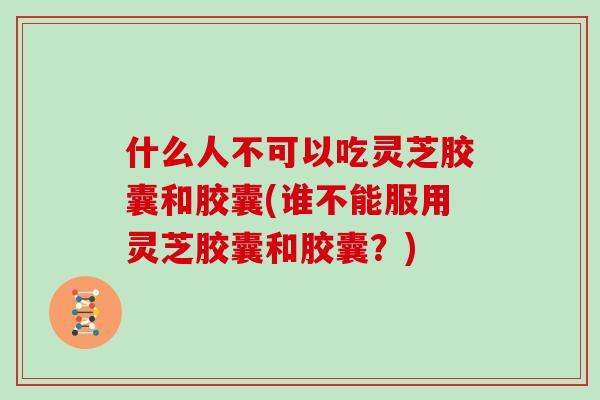 什么人不可以吃灵芝胶囊和胶囊(谁不能服用灵芝胶囊和胶囊？)