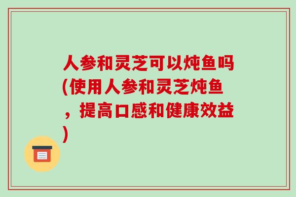 人参和灵芝可以炖鱼吗(使用人参和灵芝炖鱼,提高口感和健康效益) 人参和灵芝可以炖鱼吗(使用人参和灵芝炖鱼,提高口感和健康效益)
