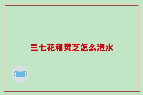 三七花和灵芝怎么泡水 三七花和灵芝怎么泡水