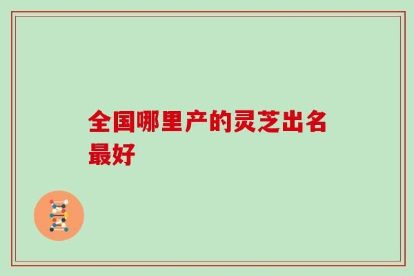 全国哪里产的灵芝出名好
