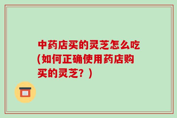 店买的灵芝怎么吃(如何正确使用药店购买的灵芝？)