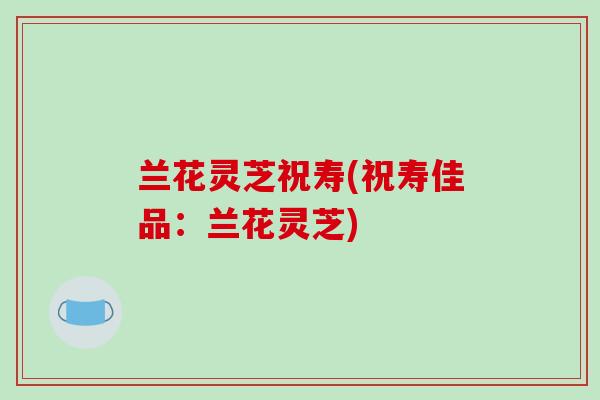 兰花灵芝祝寿(祝寿佳品：兰花灵芝)