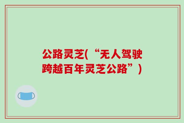 公路灵芝(“无人驾驶跨越百年灵芝公路”) 公路灵芝(“无人驾驶跨越百年灵芝公路”)