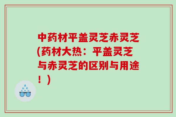 材平盖灵芝赤灵芝(药材大热:平盖灵芝与赤灵芝的区别与用途!) 材平盖灵芝赤灵芝(药材大热:平盖灵芝与赤灵芝的区别与用途!)