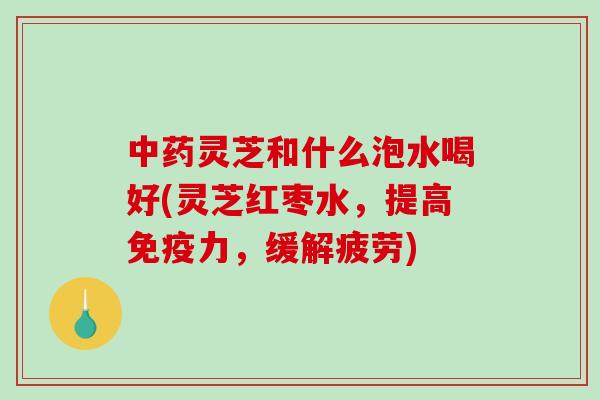 灵芝和什么泡水喝好(灵芝红枣水,提高免疫力,缓解疲劳) 灵芝和什么泡水喝好(灵芝红枣水,提高免疫力,缓解疲劳)