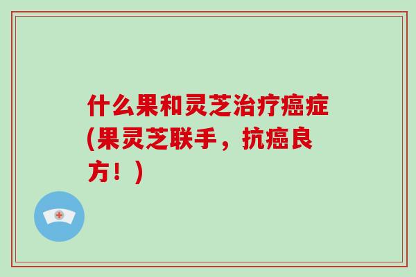 什么果和灵芝症(果灵芝联手,抗良方!) 什么果和灵芝症(果灵芝联手,抗良方!)
