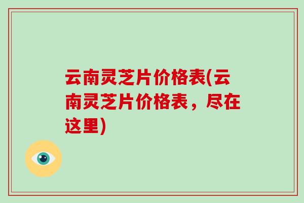 云南灵芝片价格表(云南灵芝片价格表，尽在这里)